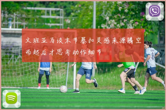 文班亚马谈末节暴扣灵感来源腾空而起后才思考动作细节