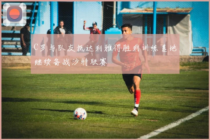 C罗与队友抵达利雅得胜利训练基地继续备战沙特联赛