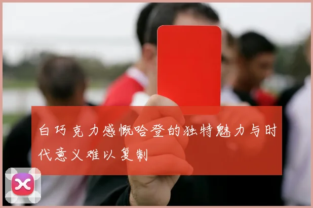 白巧克力感慨哈登的独特魅力与时代意义难以复制