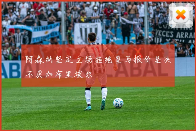 阿森纳坚定立场拒绝皇马报价坚决不卖加布里埃尔
