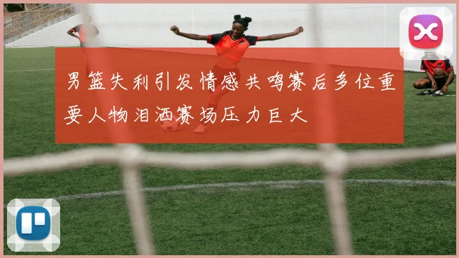 男篮失利引发情感共鸣赛后多位重要人物泪洒赛场压力巨大