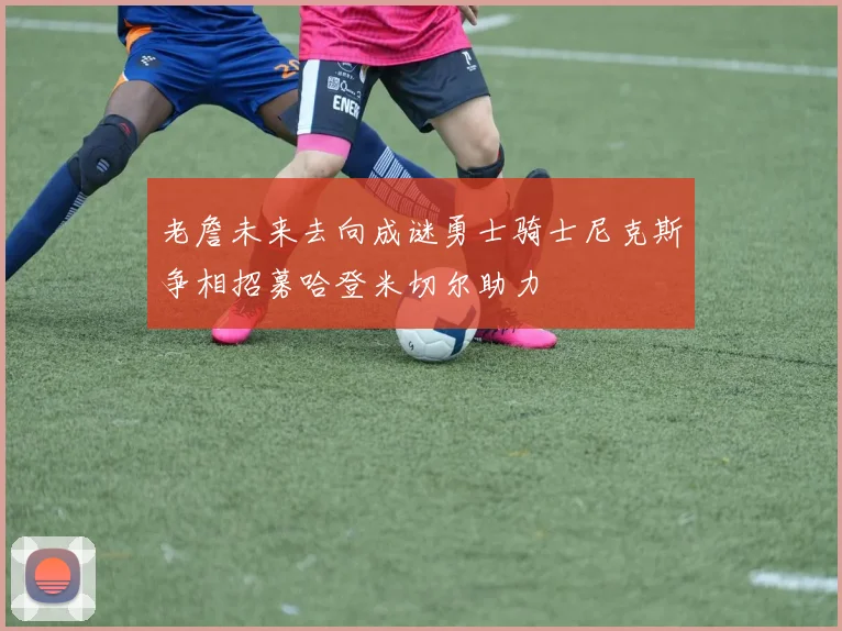老詹未来去向成谜勇士骑士尼克斯争相招募哈登米切尔助力