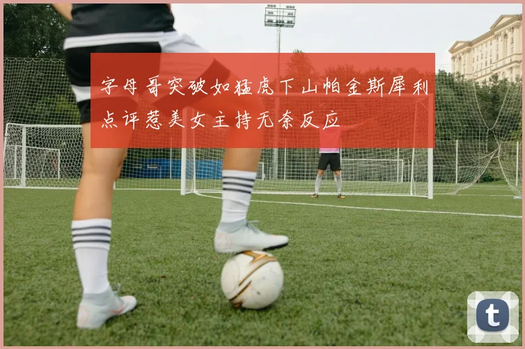 字母哥突破如猛虎下山帕金斯犀利点评惹美女主持无奈反应