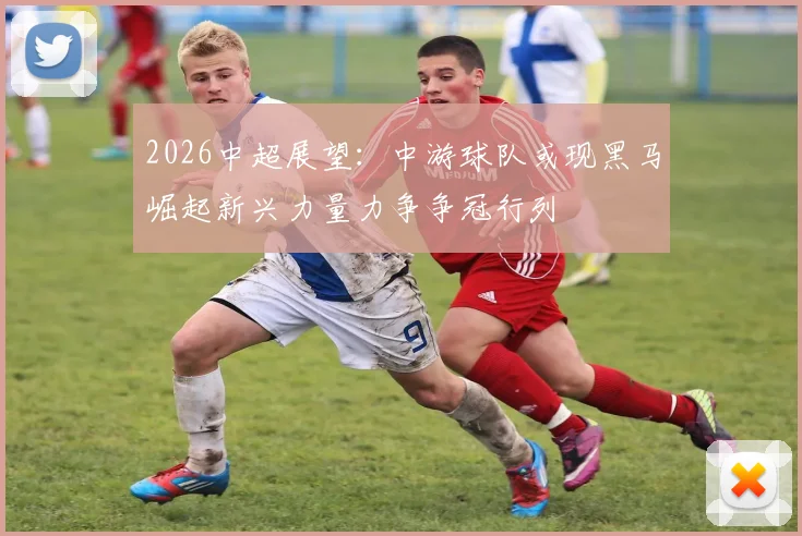 2026中超展望：中游球队或现黑马崛起新兴力量力争争冠行列