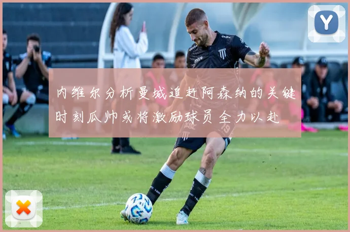 内维尔分析曼城追赶阿森纳的关键时刻瓜帅或将激励球员全力以赴