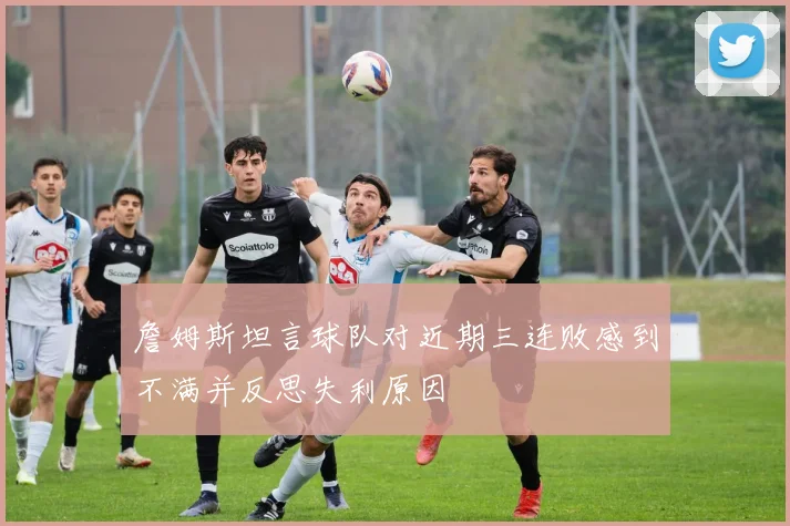 詹姆斯坦言球队对近期三连败感到不满并反思失利原因