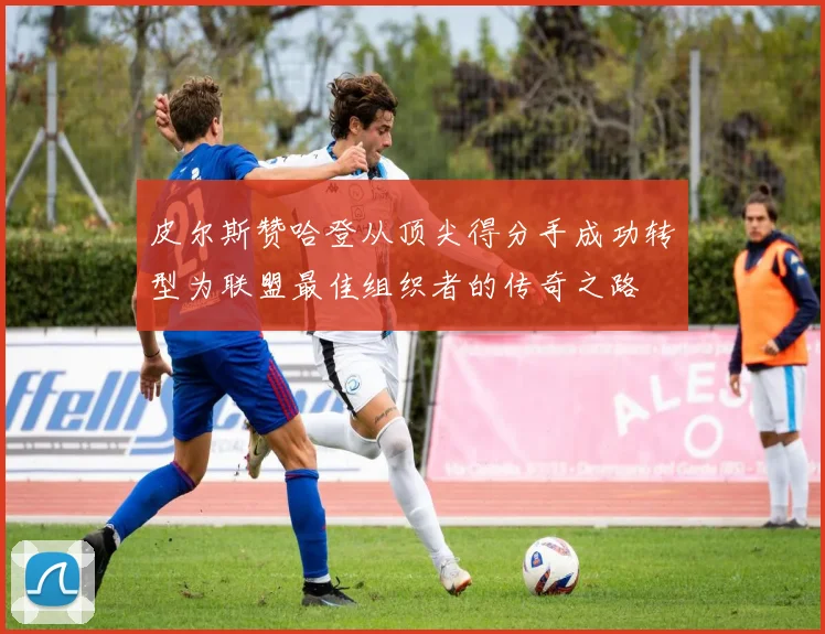 皮尔斯赞哈登从顶尖得分手成功转型为联盟最佳组织者的传奇之路