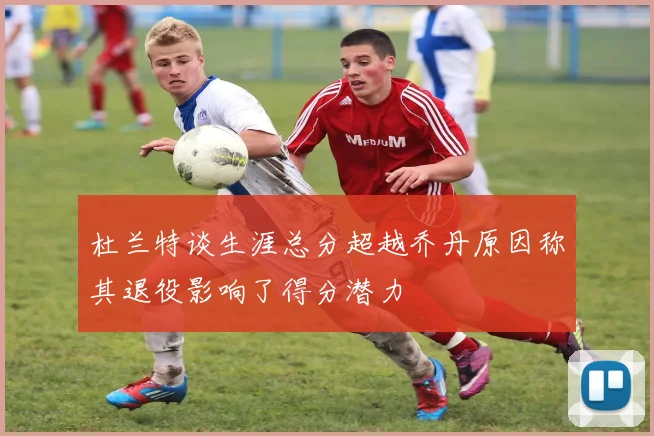 杜兰特谈生涯总分超越乔丹原因称其退役影响了得分潜力