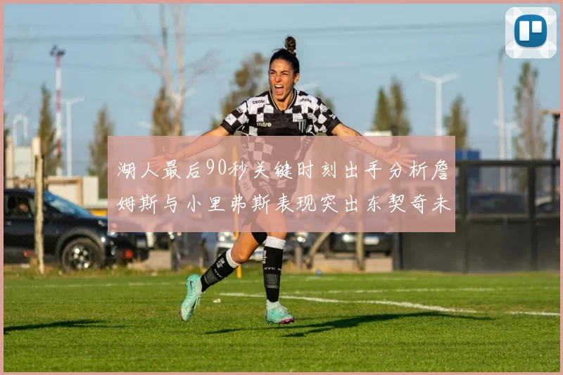 湖人最后90秒关键时刻出手分析詹姆斯与小里弗斯表现突出东契奇未能发力