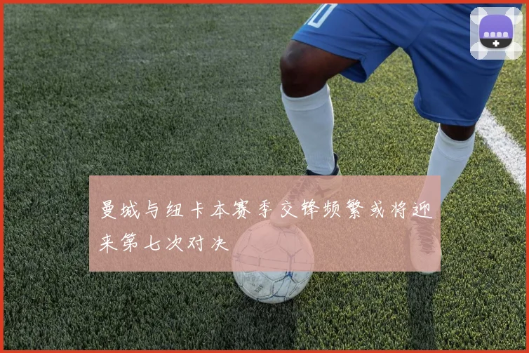 曼城与纽卡本赛季交锋频繁或将迎来第七次对决