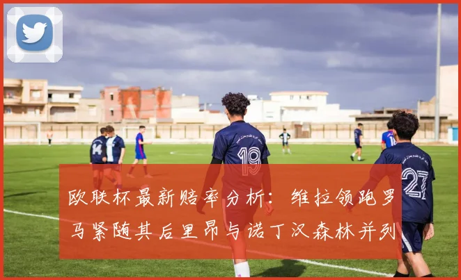 欧联杯最新赔率分析：维拉领跑罗马紧随其后里昂与诺丁汉森林并列争夺第三