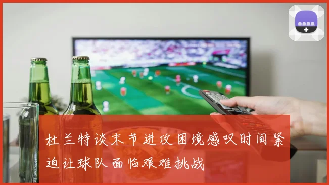 杜兰特谈末节进攻困境感叹时间紧迫让球队面临艰难挑战
