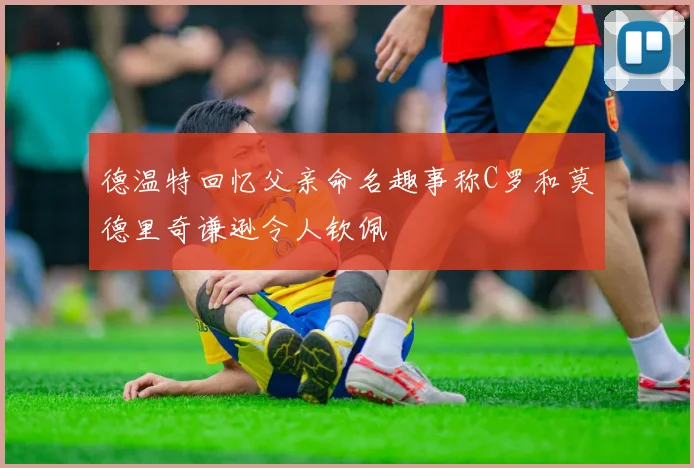 德温特回忆父亲命名趣事称C罗和莫德里奇谦逊令人钦佩