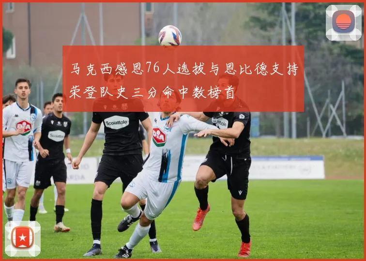 马克西感恩76人选拔与恩比德支持荣登队史三分命中数榜首