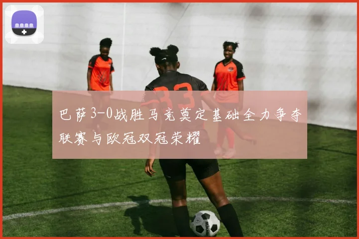 巴萨3-0战胜马竞奠定基础全力争夺联赛与欧冠双冠荣耀