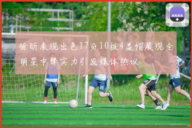 徐昕表现出色17分10板4盖帽展现全明星中锋实力引发媒体热议