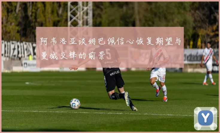 阿韦洛亚谈姆巴佩信心恢复期望与曼城交锋的前景