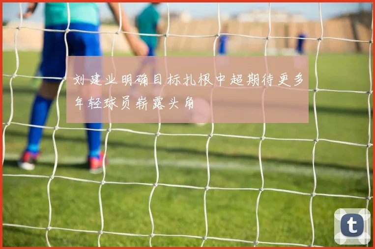 刘建业明确目标扎根中超期待更多年轻球员崭露头角