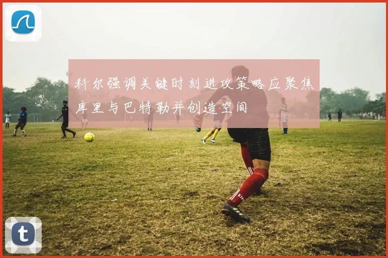 科尔强调关键时刻进攻策略应聚焦库里与巴特勒并创造空间