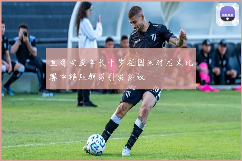 里奇女友年长十岁在国米对尤文比赛中艳压群芳引发热议